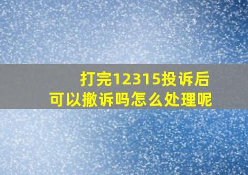 打完12315投诉后可以撤诉吗怎么处理呢