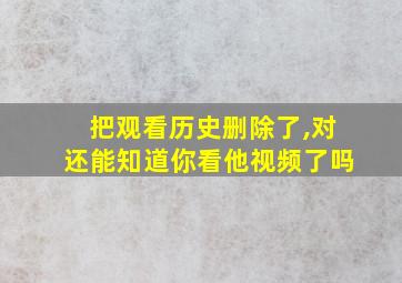 把观看历史删除了,对还能知道你看他视频了吗