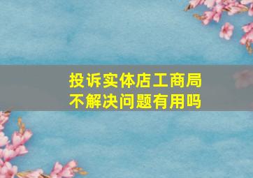 投诉实体店工商局不解决问题有用吗