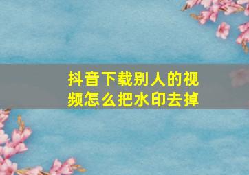 抖音下载别人的视频怎么把水印去掉