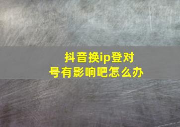 抖音换ip登对号有影响吧怎么办