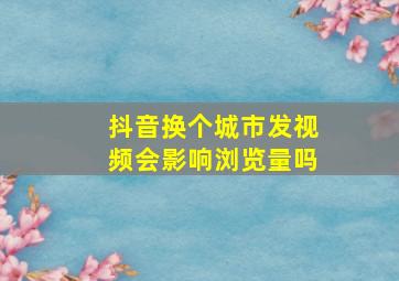 抖音换个城市发视频会影响浏览量吗