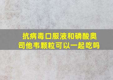 抗病毒口服液和磷酸奥司他韦颗粒可以一起吃吗