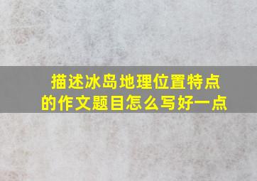 描述冰岛地理位置特点的作文题目怎么写好一点