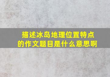 描述冰岛地理位置特点的作文题目是什么意思啊