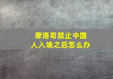 摩洛哥禁止中国人入境之后怎么办