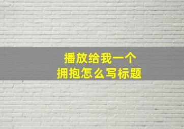 播放给我一个拥抱怎么写标题