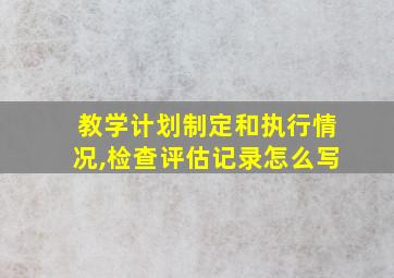 教学计划制定和执行情况,检查评估记录怎么写