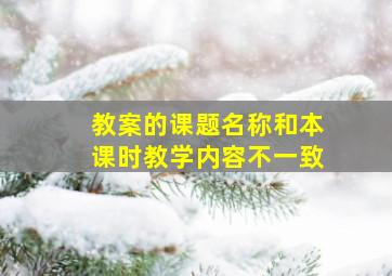 教案的课题名称和本课时教学内容不一致