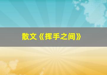 散文《挥手之间》