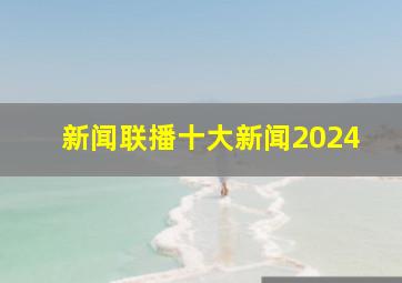 新闻联播十大新闻2024