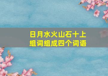 日月水火山石十上组词组成四个词语