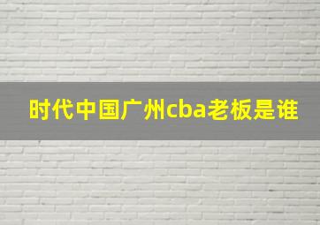 时代中国广州cba老板是谁