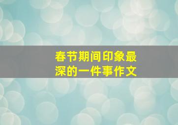 春节期间印象最深的一件事作文