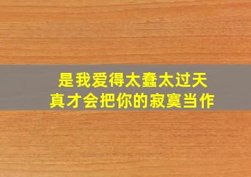 是我爱得太蠢太过天真才会把你的寂寞当作