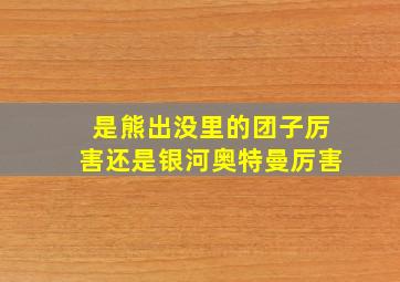 是熊出没里的团子厉害还是银河奥特曼厉害