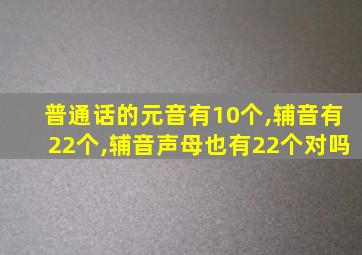 普通话的元音有10个,辅音有22个,辅音声母也有22个对吗