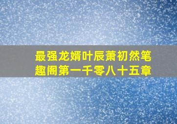 最强龙婿叶辰萧初然笔趣阁第一千零八十五章