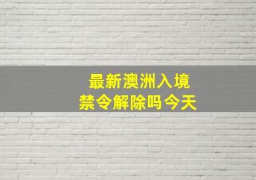 最新澳洲入境禁令解除吗今天