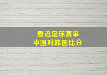 最近足球赛事中国对韩国比分