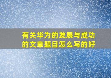 有关华为的发展与成功的文章题目怎么写的好