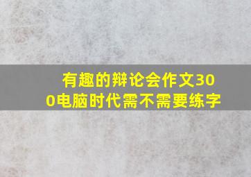 有趣的辩论会作文300电脑时代需不需要练字