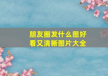 朋友圈发什么图好看又清晰图片大全