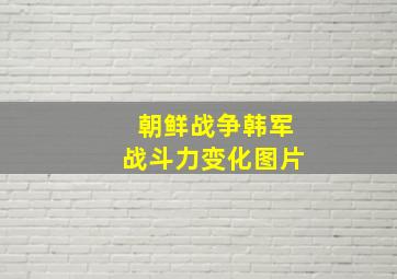 朝鲜战争韩军战斗力变化图片