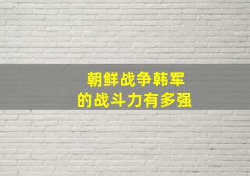 朝鲜战争韩军的战斗力有多强