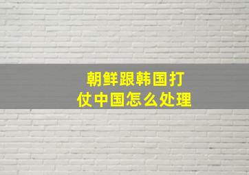 朝鲜跟韩国打仗中国怎么处理