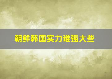 朝鲜韩国实力谁强大些