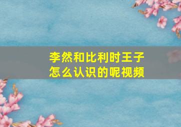 李然和比利时王子怎么认识的呢视频