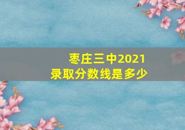 枣庄三中2021录取分数线是多少