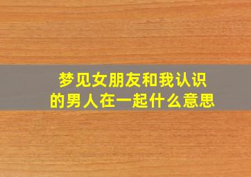 梦见女朋友和我认识的男人在一起什么意思