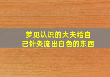 梦见认识的大夫给自己针灸流出白色的东西