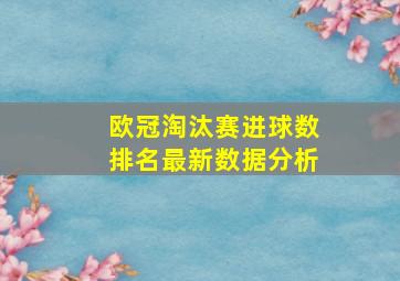 欧冠淘汰赛进球数排名最新数据分析