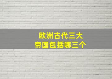 欧洲古代三大帝国包括哪三个