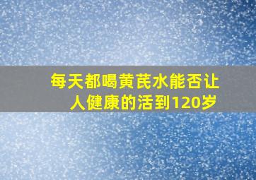 每天都喝黄芪水能否让人健康的活到120岁