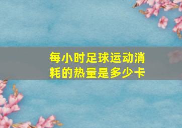 每小时足球运动消耗的热量是多少卡