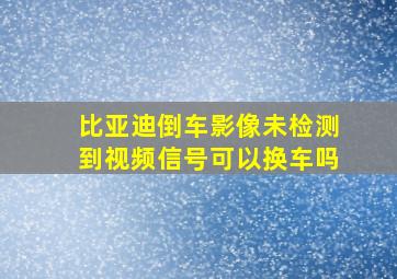 比亚迪倒车影像未检测到视频信号可以换车吗