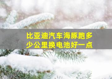 比亚迪汽车海豚跑多少公里换电池好一点