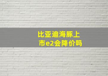 比亚迪海豚上市e2会降价吗