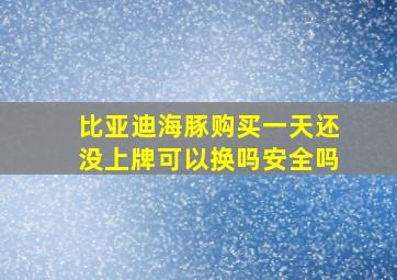 比亚迪海豚购买一天还没上牌可以换吗安全吗