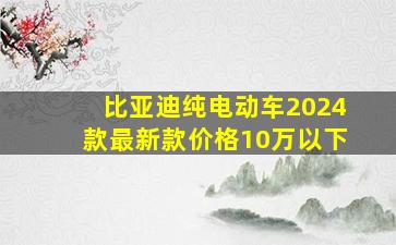 比亚迪纯电动车2024款最新款价格10万以下