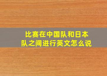 比赛在中国队和日本队之间进行英文怎么说