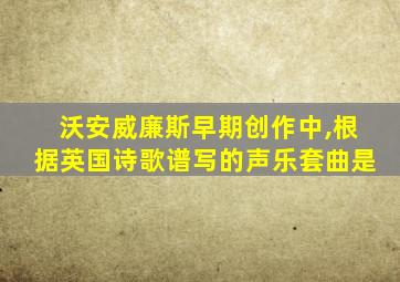 沃安威廉斯早期创作中,根据英国诗歌谱写的声乐套曲是