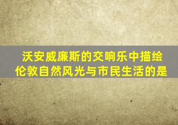 沃安威廉斯的交响乐中描绘伦敦自然风光与市民生活的是