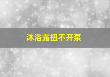 沐浴露扭不开泵