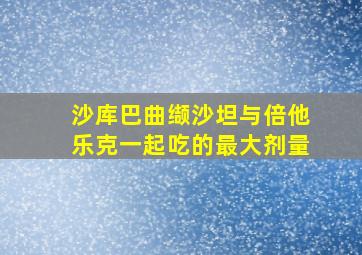 沙库巴曲缬沙坦与倍他乐克一起吃的最大剂量