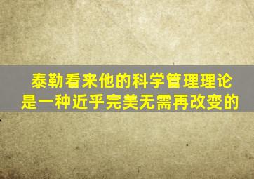 泰勒看来他的科学管理理论是一种近乎完美无需再改变的